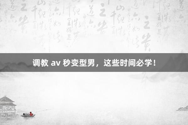 调教 av 秒变型男，这些时间必学！