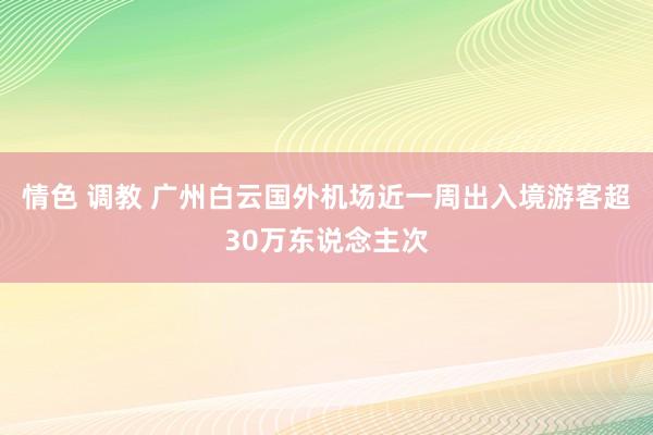 情色 调教 广州白云国外机场近一周出入境游客超30万东说念主次