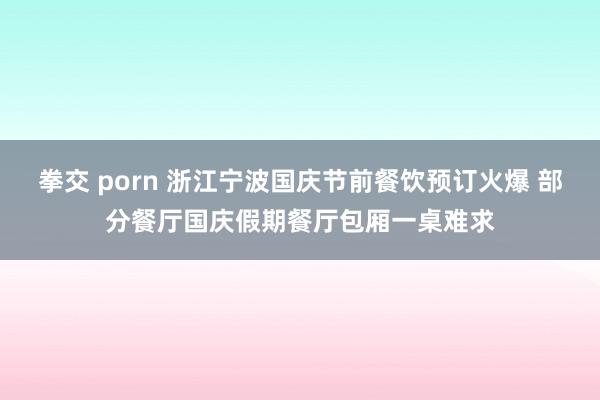 拳交 porn 浙江宁波国庆节前餐饮预订火爆 部分餐厅国庆假期餐厅包厢一桌难求