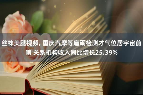 丝袜美腿视频， 重庆汽摩等磨砺检测才气位居宇宙前哨 关系机构收入同比增长25.39%