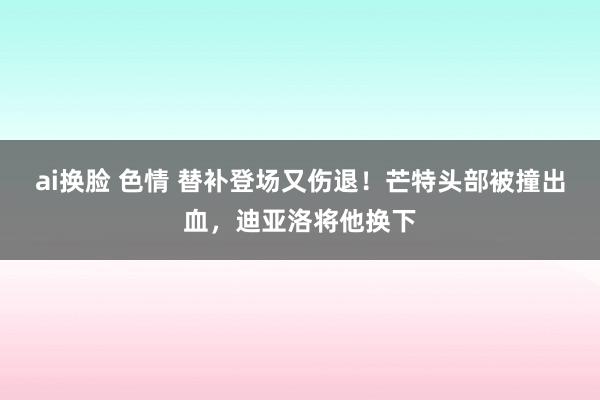 ai换脸 色情 替补登场又伤退！芒特头部被撞出血，迪亚洛将他换下