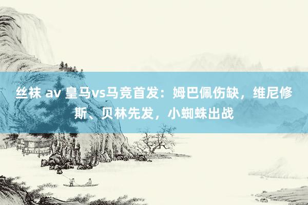 丝袜 av 皇马vs马竞首发：姆巴佩伤缺，维尼修斯、贝林先发，小蜘蛛出战