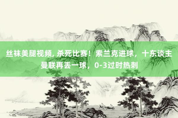 丝袜美腿视频， 杀死比赛！索兰克进球，十东谈主曼联再丢一球，0-3过时热刺