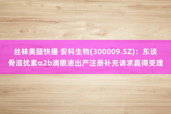 丝袜美腿快播 安科生物(300009.SZ)：东谈骨滋扰素α2b滴眼液出产注册补充请求赢得受理