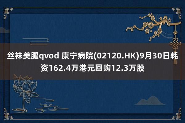 丝袜美腿qvod 康宁病院(02120.HK)9月30日耗资162.4万港元回购12.3万股