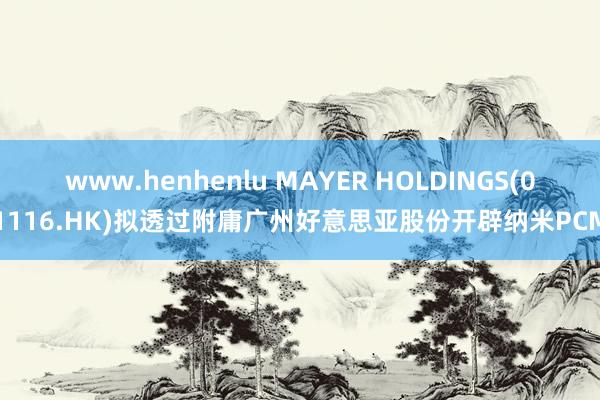 www.henhenlu MAYER HOLDINGS(01116.HK)拟透过附庸广州好意思亚股份开辟纳米PCM