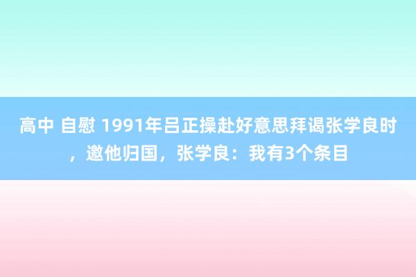 高中 自慰 1991年吕正操赴好意思拜谒张学良时，邀他归国，张学良：我有3个条目