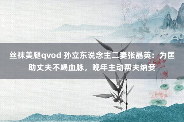 丝袜美腿qvod 孙立东说念主二妻张晶英：为匡助丈夫不竭血脉，晚年主动帮夫纳妾