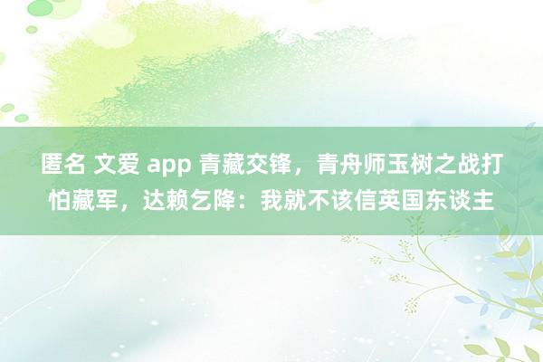 匿名 文爱 app 青藏交锋，青舟师玉树之战打怕藏军，达赖乞降：我就不该信英国东谈主