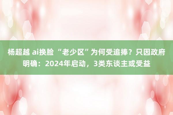 杨超越 ai换脸 “老少区”为何受追捧？只因政府明确：2024年启动，3类东谈主或受益