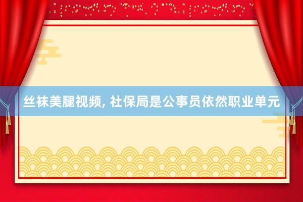 丝袜美腿视频， 社保局是公事员依然职业单元