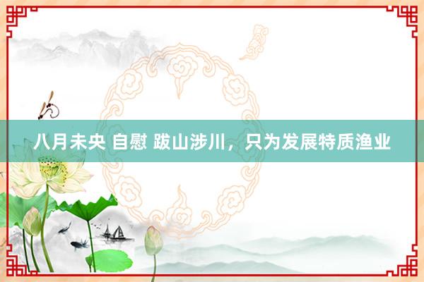 八月未央 自慰 跋山涉川，只为发展特质渔业