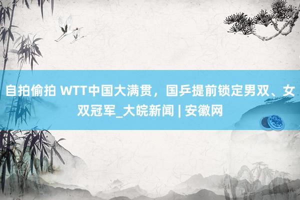 自拍偷拍 WTT中国大满贯，国乒提前锁定男双、女双冠军_大皖新闻 | 安徽网