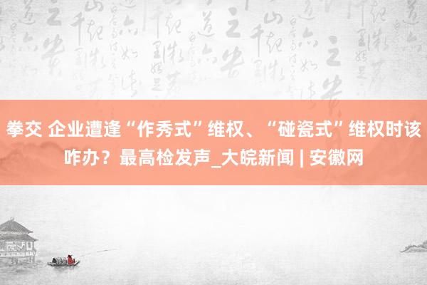 拳交 企业遭逢“作秀式”维权、“碰瓷式”维权时该咋办？最高检发声_大皖新闻 | 安徽网