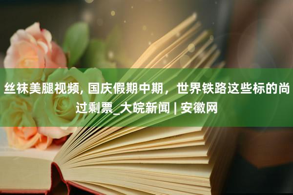 丝袜美腿视频， 国庆假期中期，世界铁路这些标的尚过剩票_大皖新闻 | 安徽网