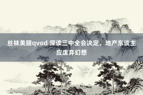 丝袜美腿qvod 深读三中全会决定，地产东谈主应废弃幻想