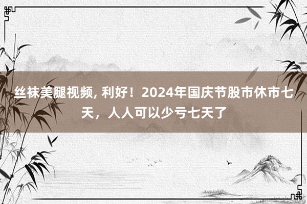 丝袜美腿视频， 利好！2024年国庆节股市休市七天，人人可以少亏七天了