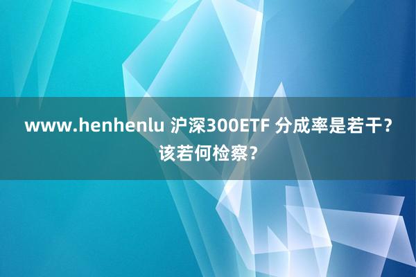 www.henhenlu 沪深300ETF 分成率是若干？该若何检察？