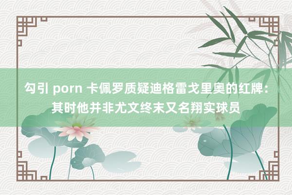 勾引 porn 卡佩罗质疑迪格雷戈里奥的红牌：其时他并非尤文终末又名翔实球员