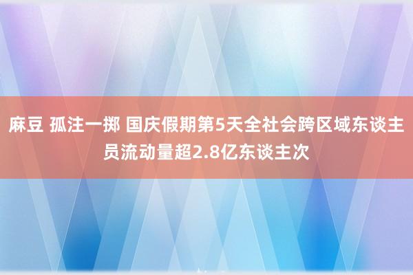 麻豆 孤注一掷 国庆假期第5天全社会跨区域东谈主员流动量超2.8亿东谈主次