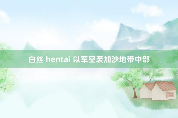 白丝 hentai 以军空袭加沙地带中部