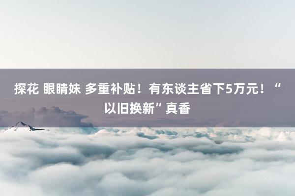 探花 眼睛妹 多重补贴！有东谈主省下5万元！“以旧换新”真香