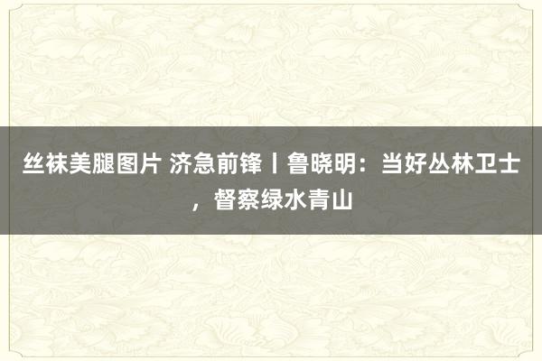 丝袜美腿图片 济急前锋丨鲁晓明：当好丛林卫士，督察绿水青山