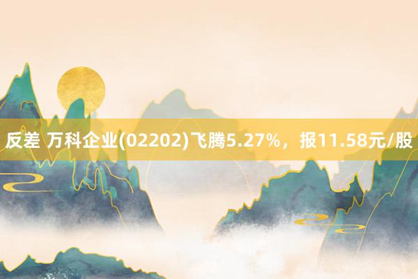 反差 万科企业(02202)飞腾5.27%，报11.58元/股