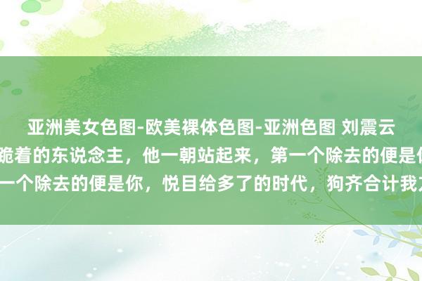 亚洲美女色图-欧美裸体色图-亚洲色图 刘震云警告男儿：“不要去扶跪着的东说念主，他一朝站起来，第一个除去的便是你，悦目给多了的时代，狗齐合计我方是狮子。