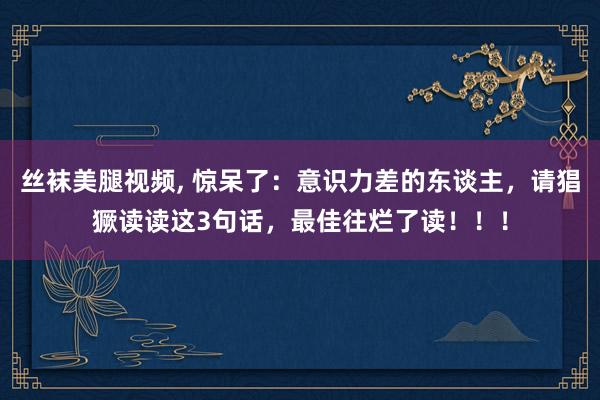 丝袜美腿视频， 惊呆了：意识力差的东谈主，请猖獗读读这3句话，最佳往烂了读！！！