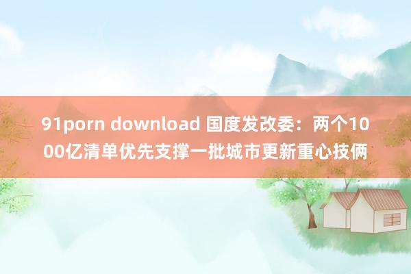 91porn download 国度发改委：两个1000亿清单优先支撑一批城市更新重心技俩