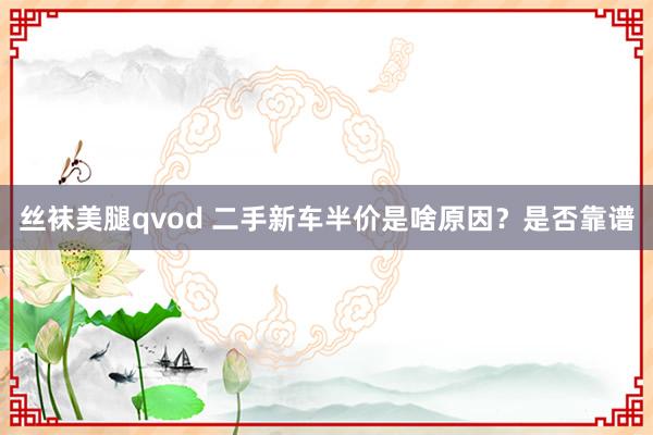 丝袜美腿qvod 二手新车半价是啥原因？是否靠谱