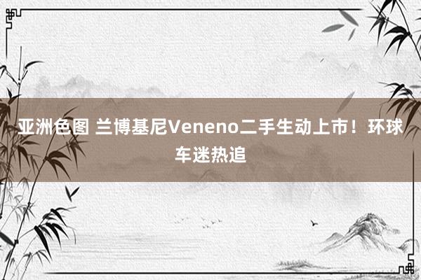 亚洲色图 兰博基尼Veneno二手生动上市！环球车迷热追