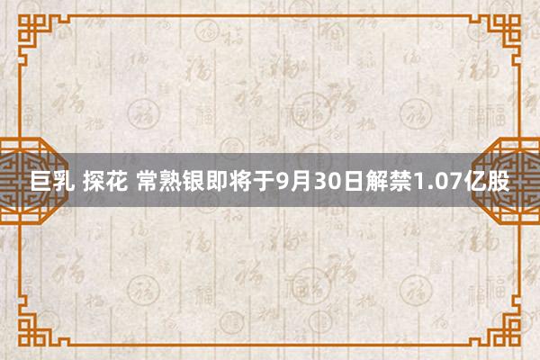 巨乳 探花 常熟银即将于9月30日解禁1.07亿股