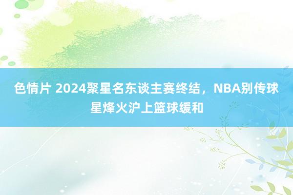 色情片 2024聚星名东谈主赛终结，NBA别传球星烽火沪上篮球缓和