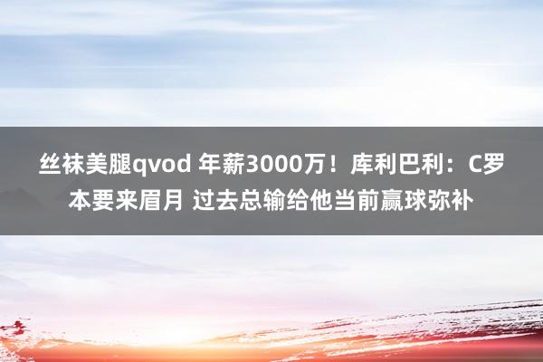 丝袜美腿qvod 年薪3000万！库利巴利：C罗本要来眉月 过去总输给他当前赢球弥补