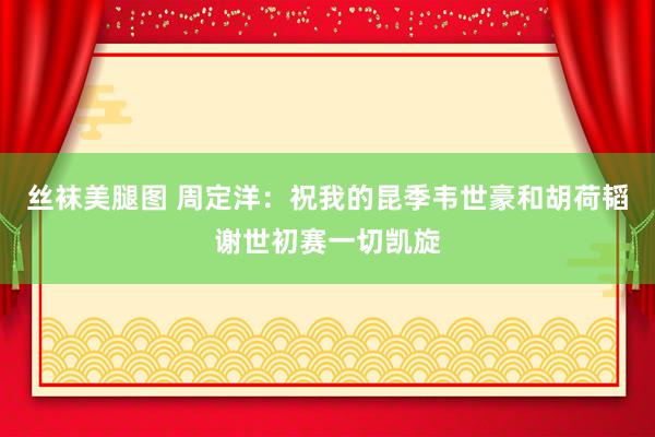 丝袜美腿图 周定洋：祝我的昆季韦世豪和胡荷韬谢世初赛一切凯旋