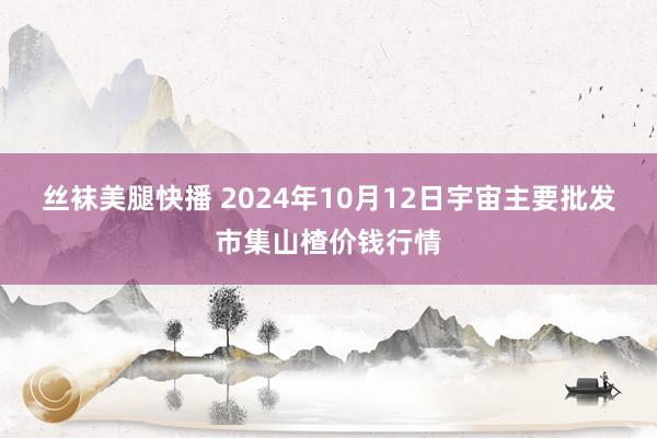 丝袜美腿快播 2024年10月12日宇宙主要批发市集山楂价钱行情