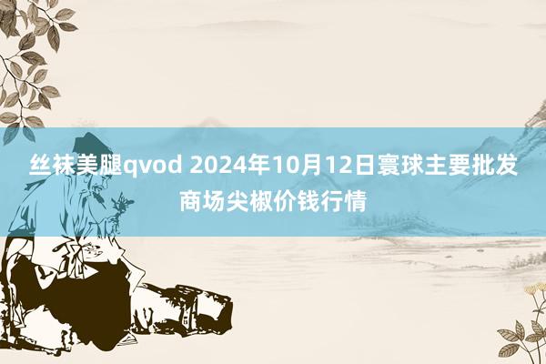 丝袜美腿qvod 2024年10月12日寰球主要批发商场尖椒价钱行情