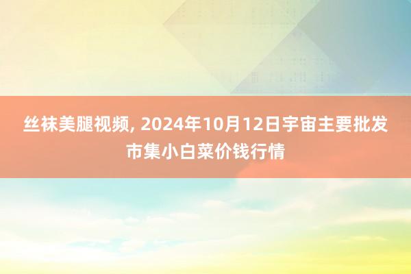 丝袜美腿视频， 2024年10月12日宇宙主要批发市集小白菜价钱行情