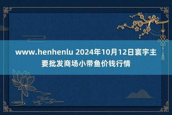 www.henhenlu 2024年10月12日寰宇主要批发商场小带鱼价钱行情