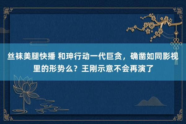 丝袜美腿快播 和珅行动一代巨贪，确凿如同影视里的形势么？王刚示意不会再演了