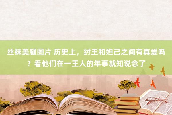 丝袜美腿图片 历史上，纣王和妲己之间有真爱吗？看他们在一王人的年事就知说念了