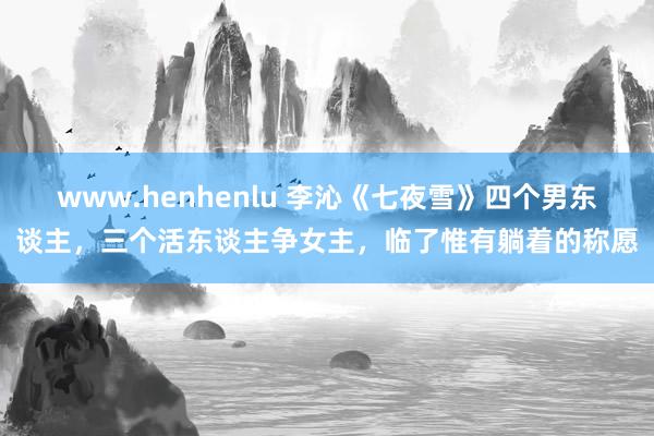 www.henhenlu 李沁《七夜雪》四个男东谈主，三个活东谈主争女主，临了惟有躺着的称愿