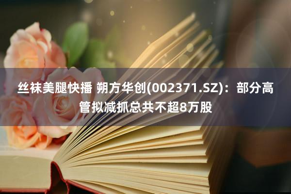 丝袜美腿快播 朔方华创(002371.SZ)：部分高管拟减抓总共不超8万股