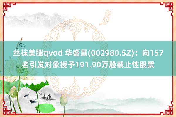 丝袜美腿qvod 华盛昌(002980.SZ)：向157名引发对象授予191.90万股截止性股票