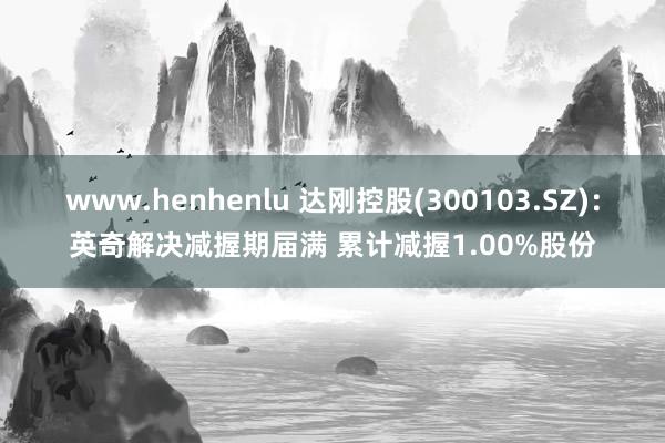 www.henhenlu 达刚控股(300103.SZ)：英奇解决减握期届满 累计减握1.00%股份