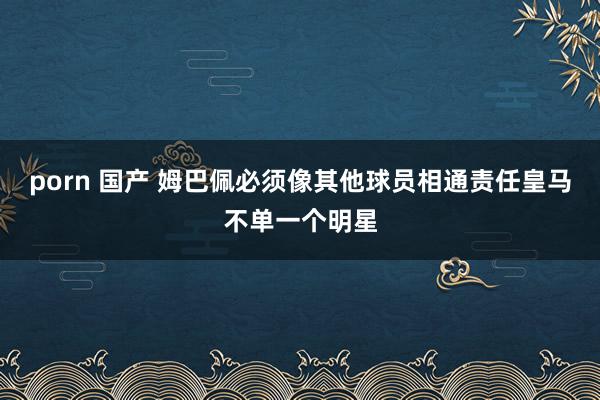 porn 国产 姆巴佩必须像其他球员相通责任　皇马不单一个明星