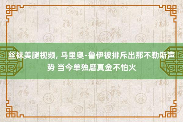 丝袜美腿视频， 马里奥-鲁伊被排斥出那不勒斯声势 当今单独磨真金不怕火