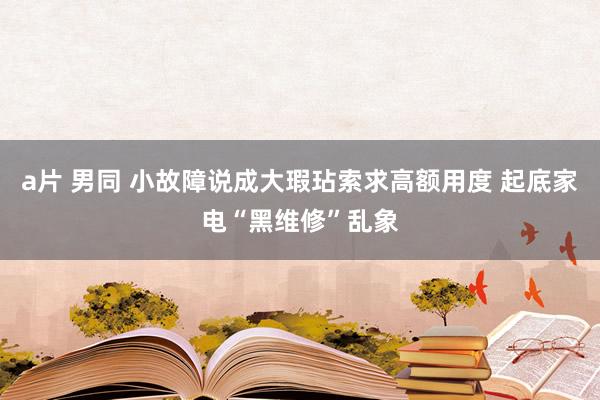 a片 男同 小故障说成大瑕玷索求高额用度 起底家电“黑维修”乱象